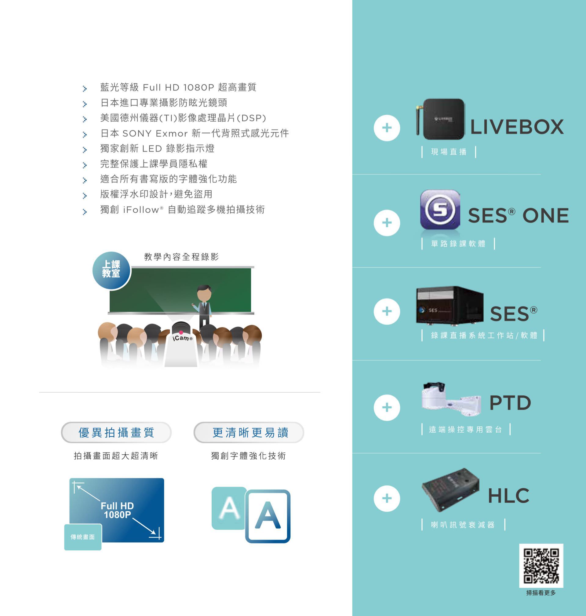 iCam 摄影机具备蓝光等级 Full HD 1080P 画质与 SONY Exmor 新一代感光组件，内置德州仪器 TI 音频处理芯片与 LED 录影指示灯，支持浮水印保护、独创字体强化与完整上课授权控管，能与 iFollow 多机拍摄技术整合，并兼容 SES、Livebox、PTD、HLC 等系统平台，是数位教学与课堂录影的理想摄影设备。