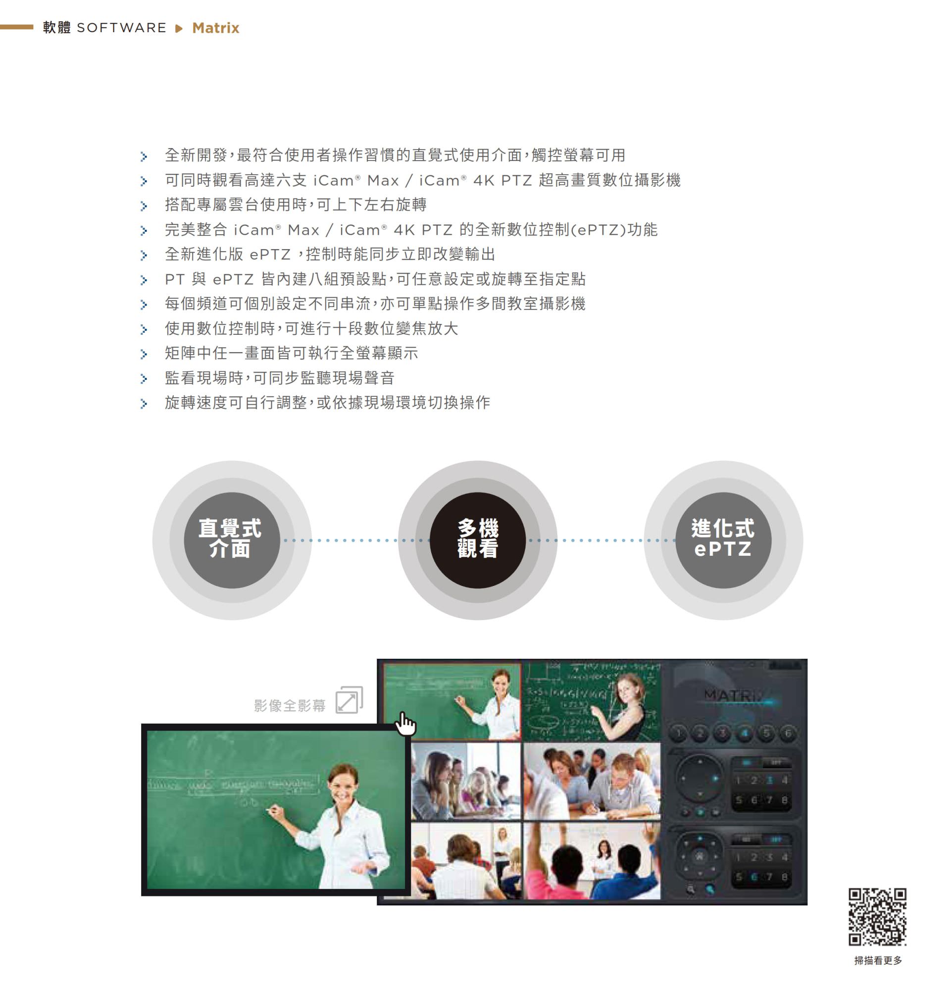 Matrix 矩阵控制软件采用全新直觉式介面，支持同时监看最多六支 iCam Max 或 iCam 4K PTZ 摄影机影象，具备进化式 ePTZ 电子云台技术可独立数位缩放、贴标与画面切换，支持同步监听现场声音与多画面切换操作，是教育单位与多机监控须求最佳的影象总控平台。