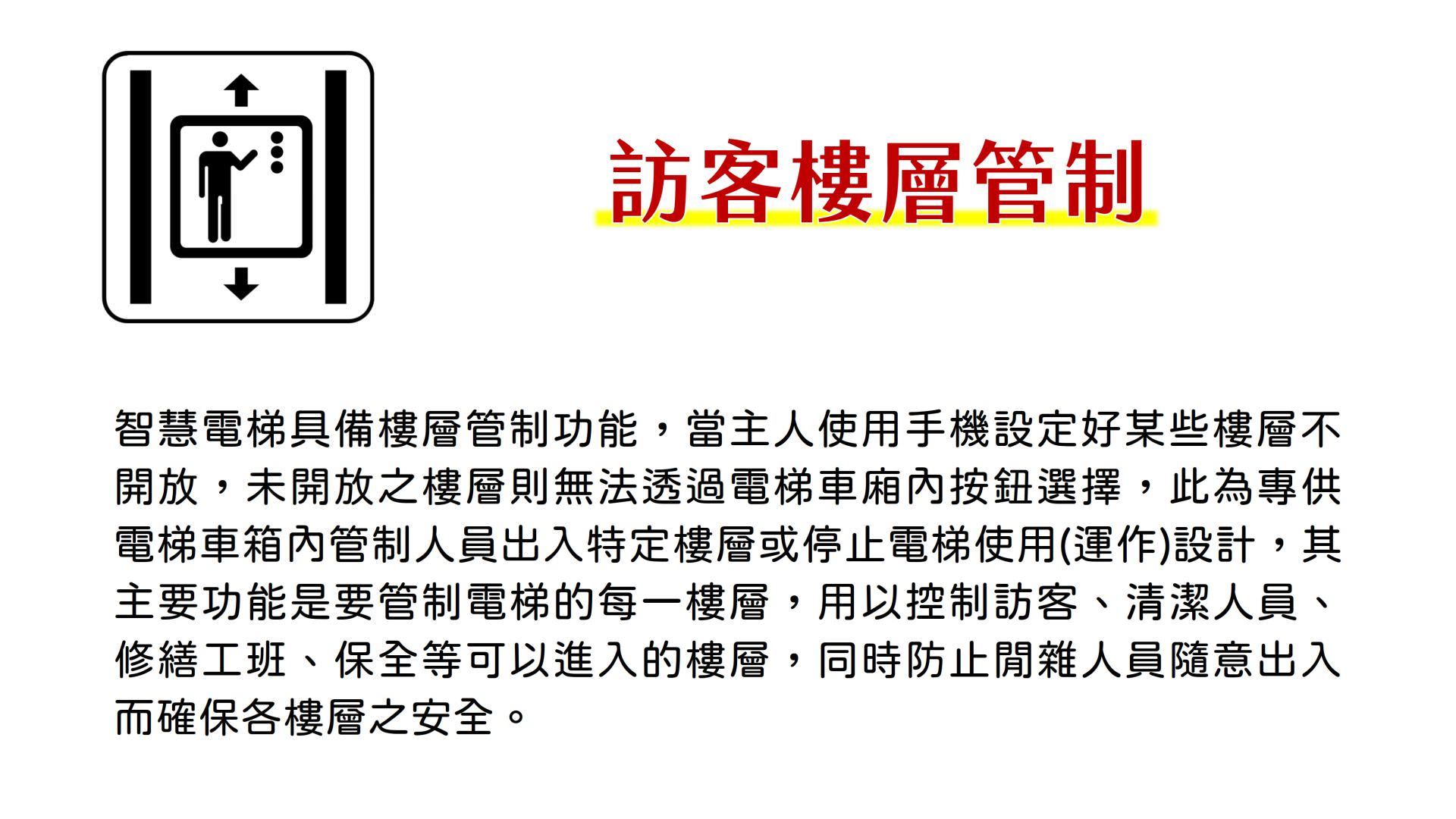 訪客樓層管制，智慧電梯具備樓層管制功能，當主人使用手機設定好某些樓層不開放，未開放之樓層則無法透過電梯車廂內按鈕選擇，此為專供電梯車箱內管制人員出入特定樓層或停止電梯使用(運作)設計，其主要功能是要管制電梯的每一樓層，用以控制訪客、清潔人員、修繕工班、保全等可以進入的樓層，同時防止閒雜人員隨意出入而確保各樓層之安全。