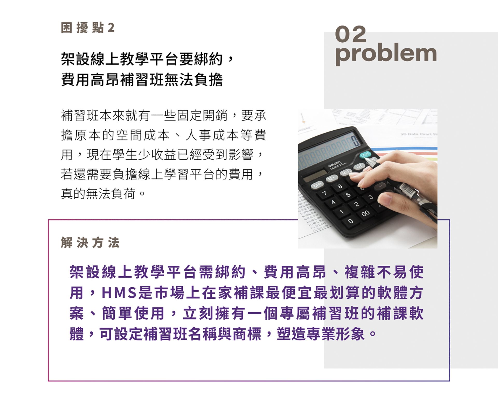 困擾點2，線上教學平台要綁約，費用高昂補習班無法負擔，補習班本來就有一些固定開銷，要承擔原本的空間成本、人事成本等費用，現在學生少收益已經受到影響，若還需要負擔線上學習平台的費用，真的無法負荷。解決方法是架設HMS，線上教學平台需綁約、費用高昂、複雜不易使用，HMS 是市場上在家補課最便宜最划算的軟體方案、簡單使用，立刻擁有一個專屬補習班的補課軟體，可設定補習班名稱與商標，塑造專業形象。